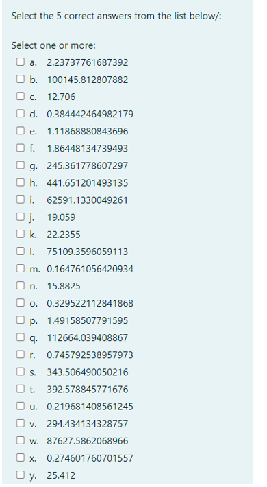 Select the 5 correct answers from the list below/:
Select one or more:
O a. 2.23737761687392
O b. 100145.812807882
Oc.
12.706
O d. 0.384442464982179
O e.
1.11868880843696
O f. 1.86448134739493
g. 245.361778607297
O h. 441.651201493135
O i. 62591.1330049261
O j. 19.059
O k. 22.2355
O 1. 75109.3596059113
O m. 0.164761056420934
O n. 15.8825
O o. 0.329522112841868
O p. 1.49158507791595
q. 112664.039408867
O r.
0.745792538957973
O s.
343.506490050216
Ot.
392.578845771676
O u. 0.219681408561245
O v. 294.434134328757
O w. 87627.5862068966
O x.
0.274601760701557
O y. 25.412
