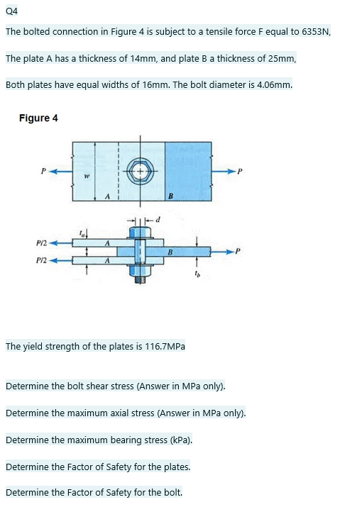 Q4
The bolted connection in Figure 4 is subject to a tensile force F equal to 6353N,
The plate A has a thickness of 14mm, and plate B a thickness of 25mm,
Both plates have equal widths of 16mm. The bolt diameter is 4.06mm.
Figure 4
B.
P/2
B
P/2
The yield strength of the plates is 116.7MPA
Determine the bolt shear stress (Answer in MPa only).
Determine the maximum axial stress (Answer in MPa only).
Determine the maximum bearing stress (kPa).
Determine the Factor of Safety for the plates.
Determine the Factor of Safety for the bolt.
