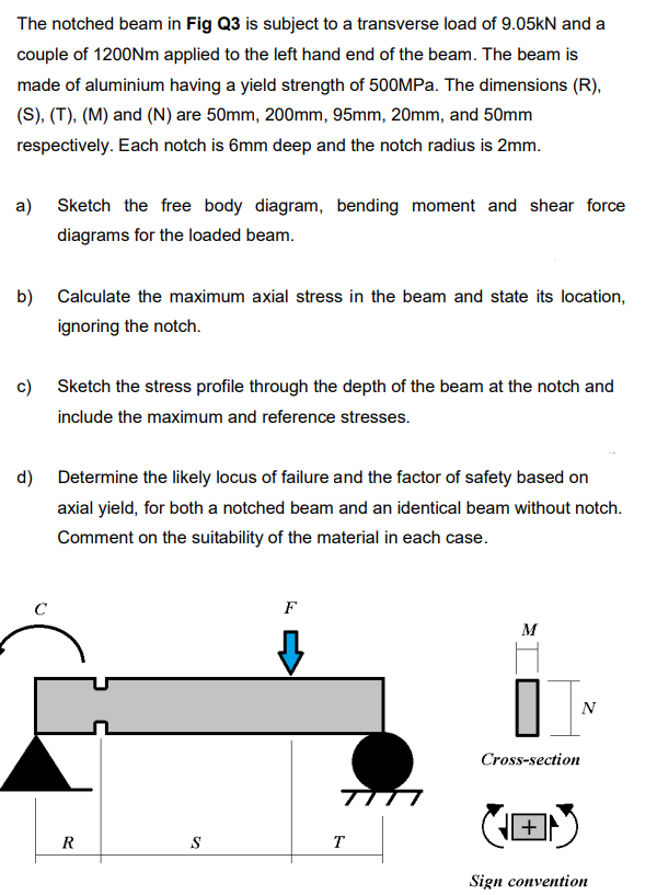 The notched beam in Fig Q3 is subject to a transverse load of 9.05kN and a
couple of 1200Nm applied to the left hand end of the beam. The beam is
made of aluminium having a yield strength of 500MPA. The dimensions (R),
(S), (T), (M) and (N) are 50mm, 200mm, 95mm, 20mm, and 50mm
respectively. Each notch is 6mm deep and the notch radius is 2mm.
a) Sketch the free body diagram, bending moment and shear force
diagrams for the loaded beam.
b) Calculate the maximum axial stress in the beam and state its location,
ignoring the notch.
c) Sketch the stress profile through the depth of the beam at the notch and
include the maximum and reference stresses.
d) Determine the likely locus of failure and the factor of safety based on
axial yield, for both a notched beam and an identical beam without notch.
Comment on the suitability of the material in each case.
F
M
N
Cross-section
+
R
T
Sign convention
