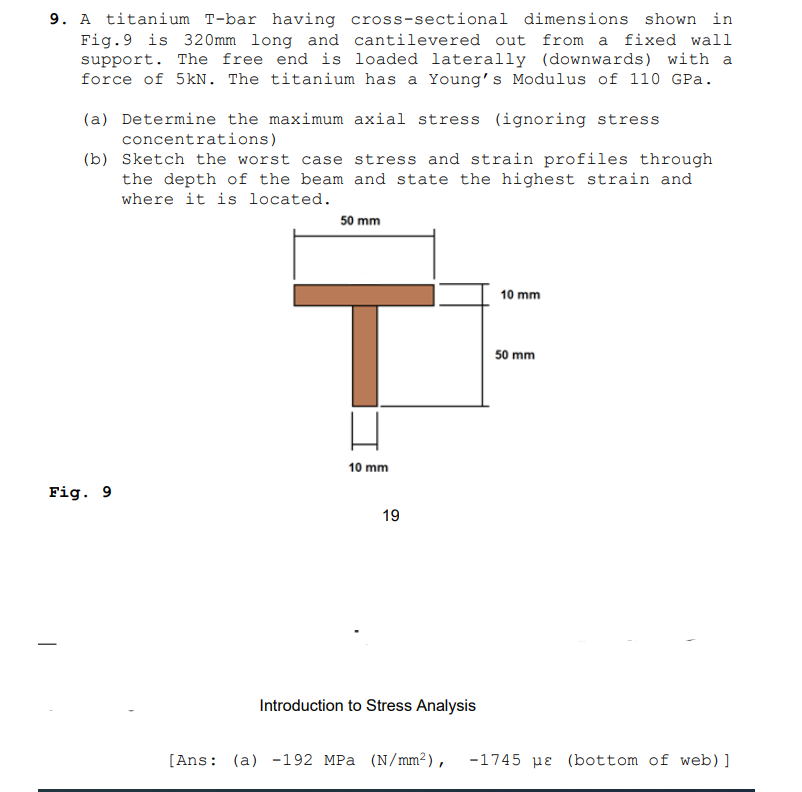 9. A titanium T-bar having cross-sectional dimensions shown in
Fig.9 is 320mm long and cantilevered out from a fixed wall
support. The free end is loaded laterally (downwards) with a
force of 5kN. The titanium has a Young's Modulus of 110 GPa.
(a) Determine the maximum axial stress (ignoring stress
concentrations)
(b) Sketch the worst case stress and strain profiles through
the depth of the beam and state the highest strain and
where it is located.
50 mm
10 mm
50 mm
10 mm
Fig. 9
19
Introduction to Stress Analysis
[Ans: (a) -192 MPa (N/mm²),
-1745 pɛ (bottom of web) ]
