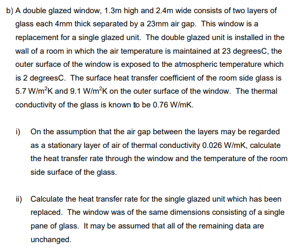 b) A double glazed window, 1.3m high and 2.4m wide consists of two layers of
glass each 4mm thick separated by a 23mm air gap. This window is a
replacement for a single glazed unit. The double glazed unit is installed in the
wall of a room in which the air temperature is maintained at 23 degreesC, the
outer surface of the window is exposed to the atmospheric temperature which
is 2 degreesC. The surface heat transfer coefficient of the room side glass is
5.7 W/m?K and 9.1 W/m?K on the outer surface of the window. The thermal
conductivity of the glass is known to be 0.76 W/mK.
i) On the assumption that the air gap between the layers may be regarded
as a stationary layer of air of thermal conductivity 0.026 W/mK, calculate
the heat transfer rate through the window and the temperature of the room
side surface of the glass.
ii) Calculate the heat transfer rate for the single glazed unit which has been
replaced. The window was of the same dimensions consisting of a single
pane of glass. It may be assumed that all of the remaining data are
unchanged.
