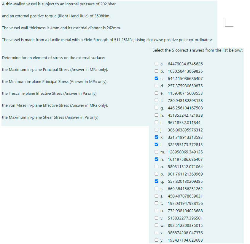 A thin-walled vessel is subject to an internal pressure of 202.8bar
and an external positive torque (Right Hand Rule) of 3508Nm.
The vessel wall-thickness is 4mm and its external diamter is 262mm.
The vessel is made from a ductlie metal with a Yield Strength of 511.25MPa, Using clockwise positive polar co-ordinates:
Determine for an element of stress on the external surface:
the Maximum in-plane Principal Stress (Answer in MPa only).
the Minimum in-plane Principal Stress (Answer in MPa only).
the Tresca in-plane Effective Stress (Answer in Pa only).
the von Mises in-plane Effective Stress (Answer in MPa only).
the Maximum in-plane Shear Stress (Answer in Pa only)
Select the 5 correct answers from the list below/:
a. 64479034.6745626
b. 1030.58413869825
✔ C. 644.115086686407
O d. 257.375930650875
e. 1159.40715603553
f. 780.948182293138
g. 446.256104167508
h. 451353242.721938
Oi. 96718552.011844
Oj. 386.063895976312
✔k. 321.719913313593
✔I. 322395173.372813
m. 128958069.349125
✔n. 161197586.686407
Oo. 580311312.071064
p. 901.761121360969
q. 557.820130209385
O r. 669.384156251262
O s. 450.407878639031
t. 193.031947988156
O u. 772.938104023688
v. 515832277.396501
w. 892.512208335015
X. 386874208.047376
Oy. 193437104.023688