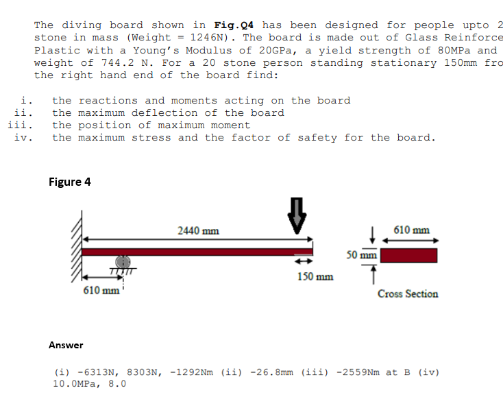 i.
ii.
iii.
iv.
The diving board shown in Fig.Q4 has been designed for people upto
stone in mass (Weight 1246N). The board is made out of Glass Reinforce
Plastic with a Young's Modulus of 20GPa, a yield strength of 80MPa and
weight of 744.2 N. For a 20 stone person standing stationary 150mm fro
the right hand end of the board find:
the reactions and moments acting on the board
the maximum deflection of the board
the position of maximum moment
the maximum stress and the factor of safety for the board.
Figure 4
TITIT
610 mm
Answer
2440 mm
150 mm
50 mm
610 mm
Cross Section
(i) -6313N, 8303N, -1292Nm (ii) -26.8mm (iii) -2559Nm at B (iv)
10.0MPa, 8.0