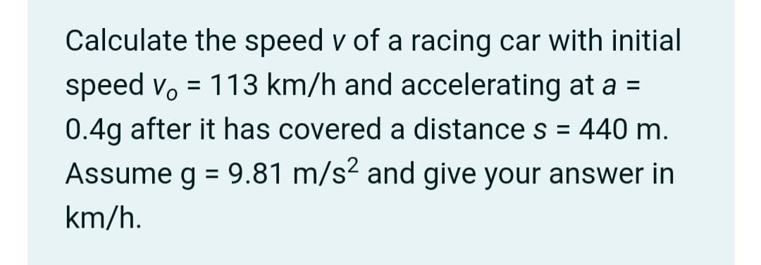 Calculate the speed v of a racing car with initial
speed v, = 113 km/h and accelerating at a =
0.4g after it has covered a distance s = 440 m.
%3D
Assume g = 9.81 m/s² and give your answer in
%3D
km/h.
