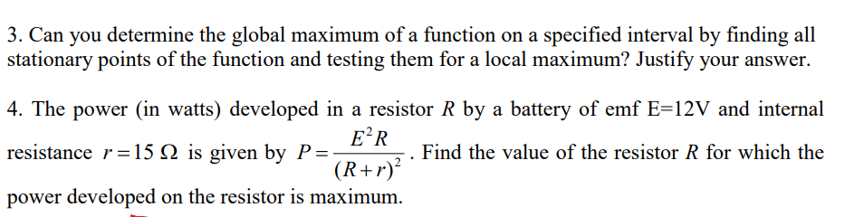 3. Can you determine the global maximum of a function on a specified interval by finding all
stationary points of the function and testing them for a local maximum? Justify your answer.
4. The power (in watts) developed in a resistor R by a battery of emf E=12V and internal
E?R
resistance r=15 N is given by P=
Find the value of the resistor R for which the
(R+r)?
power developed on the resistor is maximum.
