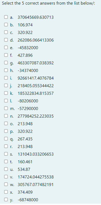 Select the 5 correct answers from the list below/:
a.
b. 106.974
c. 320.922
d. 262086.066413306
370645669.630713
e. -45832000
f. 427.896
g.
h. -34374000
i. 92661417.4076784
Oj. 218405.055344422
Ok. 185322834.815357
463307087.038392
I. -80206000
Om. -57290000
n. 277984252.223035
o. 213.948
p. 320.922
q. 267.435
r. 213.948
O s. 131043.033206653
t. 160.461
O u. 534.87
v. 174724.044275538
w. 305767.077482191
O x. 374.409
Oy. -68748000