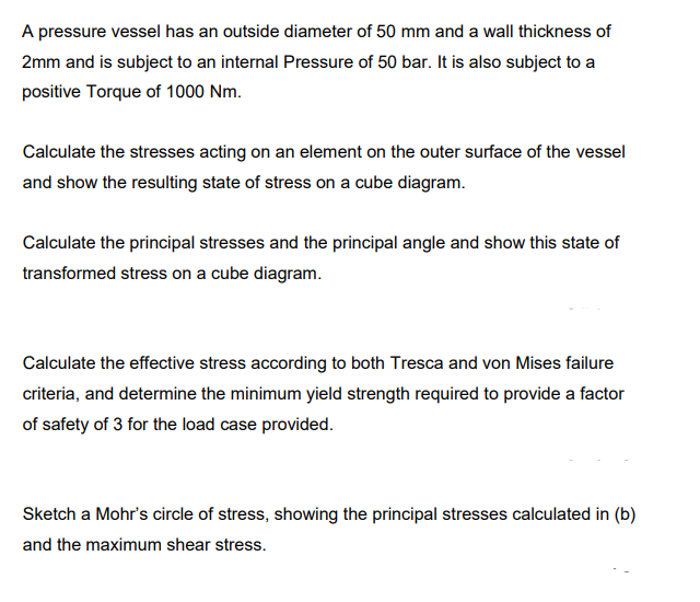 A pressure vessel has an outside diameter of 50 mm and a wall thickness of
2mm and is subject to an internal Pressure of 50 bar. It is also subject to a
positive Torque of 1000 Nm.
Calculate the stresses acting on an element on the outer surface of the vessel
and show the resulting state of stress on a cube diagram.
Calculate the principal stresses and the principal angle and show this state of
transformed stress on a cube diagram.
Calculate the effective stress according to both Tresca and von Mises failure
criteria, and determine the minimum yield strength required to provide a factor
of safety of 3 for the load case provided.
Sketch a Mohr's circle of stress, showing the principal stresses calculated in (b)
and the maximum shear stress.