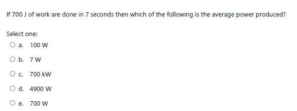 If 700 J of work are done in 7 seconds then which of the following is the average power produced?
Select one:
O a. 100 W
O b. 7 W
O c. 700 kW
O d. 4900 W
O e. 700 W
