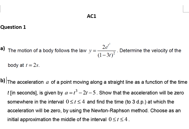 AC1
Question 1
a) The motion of a body follows the law y=-
2e
Determine the velocity of the
(1– 3t)?
body at 1 = 2s.
b)|The acceleration a of a point moving along a straight line as a function of the time
t [in seconds], is given by a = r – 2t – 5. Show that the acceleration will be zero
somewhere in the interval 0<ts4 and find the time (to 3 d.p.) at which the
acceleration will be zero, by using the Newton-Raphson method. Choose as an
initial approximation the middle of the interval 0s154.
