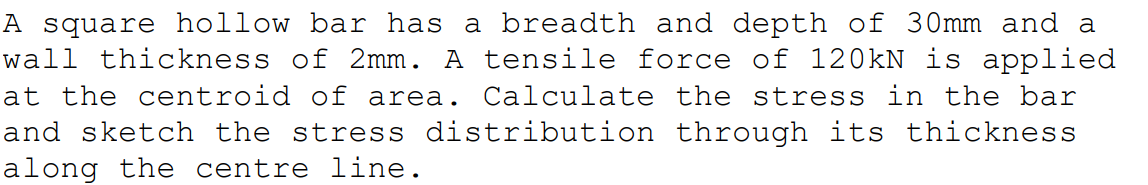 A square hollow bar has a breadth and depth of 30mm and a
wall thickness of 2mm. A tensile force of 120KN is applied
at the centroid of area. Calculate the stress in the bar
and sketch the stress distribution through its thickness
along the centre line.
