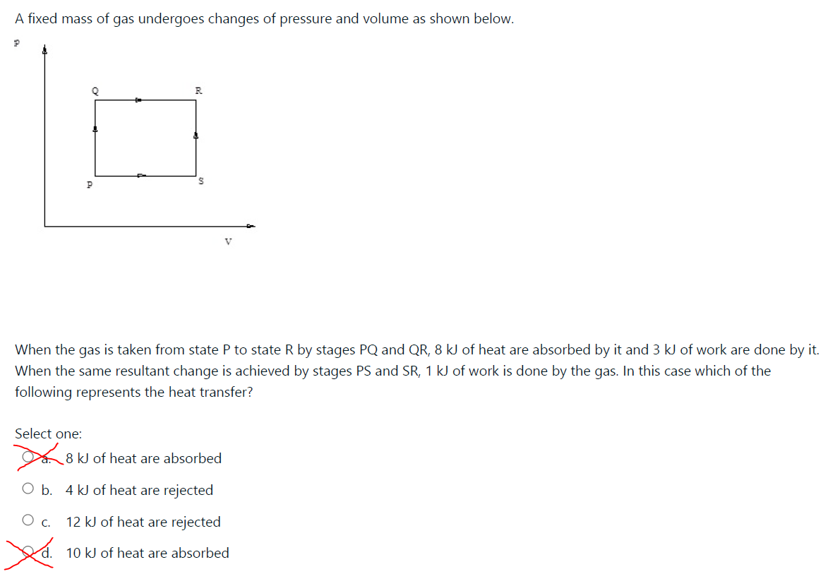 A fixed mass of gas undergoes changes of pressure and volume as shown below.
V
When the gas is taken from state P to state R by stages PQ and QR, 8 kJ of heat are absorbed by it and 3 kJ of work are done by it.
When the same resultant change is achieved by stages PS and SR, 1 kJ of work is done by the gas. In this case which of the
following represents the heat transfer?
Select one:
8 kJ of heat are absorbed
b.
4 kJ of heat are rejected
O c. 12 kJ of heat are rejected
10 kJ of heat are absorbed
