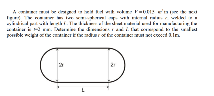 A container must be designed to hold fuel with volume V =0.015 m² in (see the next
figure). The container has two semi-spherical caps with internal radius r, welded to a
cylindrical part with length L. The thickness of the sheet material used for manufacturing the
container is t=2 mm. Determine the dimensions r and L that correspond to the smallest
possible weight of the container if the radius r of the container must not exceed 0.1m.
2r
2r
