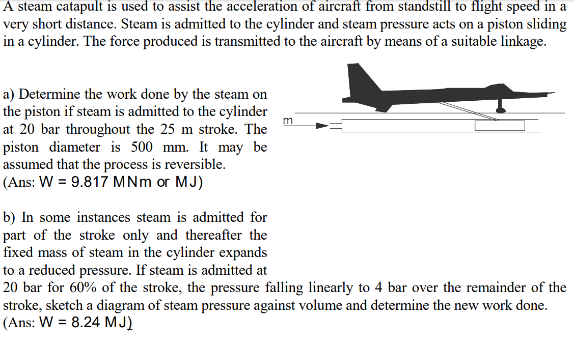 A steam catapult is used to assist the acceleration of aircraft from standstill to flight speed in a
very short distance. Steam is admitted to the cylinder and steam pressure acts on a piston sliding
in a cylinder. The force produced is transmitted to the aircraft by means of a suitable linkage.
a) Determine the work done by the steam on
the piston if steam is admitted to the cylinder
at 20 bar throughout the 25 m stroke. The
piston diameter is 500 mm. It may be
assumed that the process is reversible.
(Ans: W = 9.817 MNm or MJ)
m
%3D
b) In some instances steam is admitted for
part of the stroke only and thereafter the
fixed mass of steam in the cylinder expands
to a reduced pressure. If steam is admitted at
20 bar for 60% of the stroke, the pressure falling linearly to 4 bar over the remainder of the
stroke, sketch a diagram of steam pressure against volume and determine the new work done.
(Ans: W = 8.24 MJ)
