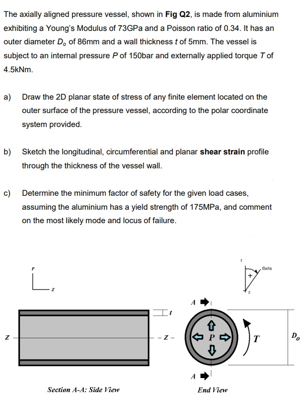 The axially aligned pressure vessel, shown in Fig Q2, is made from aluminium
exhibiting a Young's Modulus of 73GPa and a Poisson ratio of 0.34. It has an
outer diameter D, of 86mm and a wall thickness t of 5mm. The vessel is
subject to an internal pressure P of 150bar and externally applied torque T of
4.5kNm.
a) Draw the 2D planar state of stress of any finite element located on the
outer surface of the pressure vessel, according to the polar coordinate
system provided.
b) Sketch the longitudinal, circumferential and planar shear strain profile
through the thickness of the vessel wall.
c) Determine the minimum factor of safety for the given load cases,
assuming the aluminium has a yield strength of 175MPA, and comment
on the most likely mode and locus of failure.
theta
i.
- Z -
T
Do
Section A-A: Side View
End View
