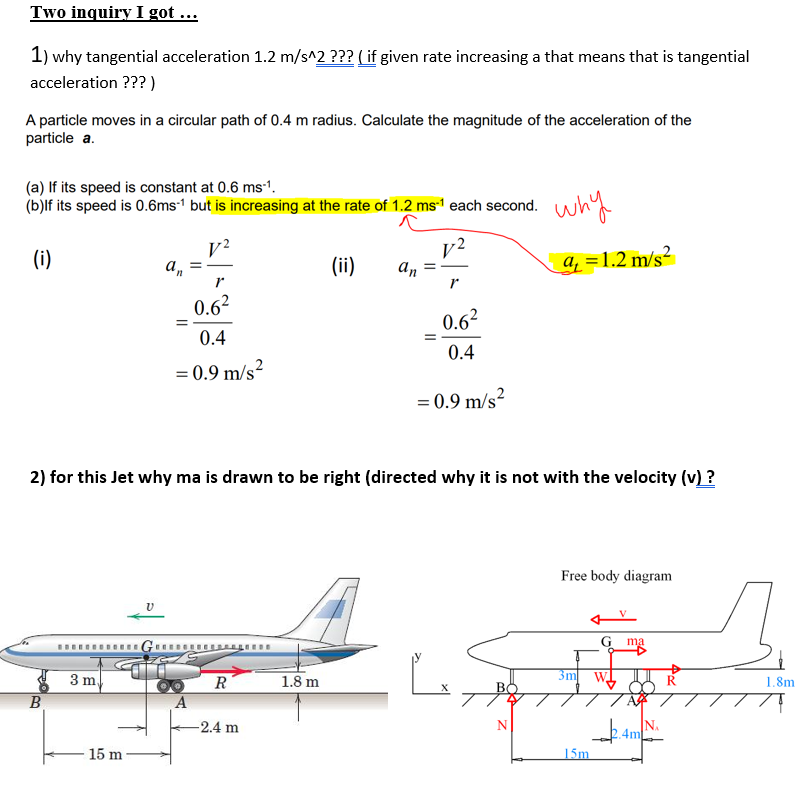 Two inquiry I got ...
1) why tangential acceleration 1.2 m/s^2 ??? ( if given rate increasing a that means that is tangential
acceleration ??? )
A particle moves in a circular path of 0.4 m radius. Calculate the magnitude of the acceleration of the
particle a.
(a) If its speed is constant at 0.6 ms-1.
(b)lf its speed is 0.6ms1 but is increasing at the rate of 1.2 ms1 each second.
why
v2
an
(i)
(ii)
a =1.2 m/s²
an
0.62
0.62
0.4
0.4
= 0.9 m/s²
= 0.9 m/s?
2) for this Jet why ma is drawn to be right (directed why it is not with the velocity (v) ?
Free body diagram
G ma
3 m
R
1.8 m
3m
W
R
1.8m
В
-2.4 m
N.
4m
N
15 m
15m.
