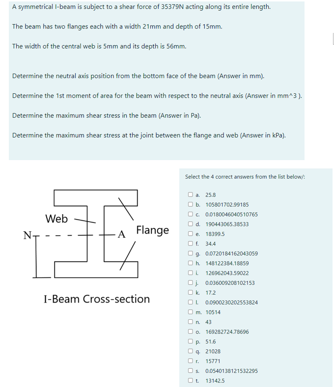 A symmetrical I-beam is subject to a shear force of 35379N acting along its entire length.
The beam has two flanges each with a width 21mm and depth of 15mm.
The width of the central web is 5mm and its depth is 56mm.
Determine the neutral axis position from the bottom face of the beam (Answer in mm).
Determine the 1st moment of area for the beam with respect to the neutral axis (Answer in mm^3).
Determine the maximum shear stress in the beam (Answer in Pa).
Determine the maximum shear stress at the joint between the flange and web (Answer in kPa).
N-
Web
A Flange
I-Beam Cross-section
Select the 4 correct answers from the list below/:
a. 25.8
b. 105801702.99185
c. 0.0180046040510765
d. 190443065.38533
e. 18399.5
f. 34.4
g. 0.0720184162043059
h. 148122384.18859
i. 126962043.59022
Oj. 0.036009208102153
k. 17.2
1. 0.0900230202553824
m. 10514
O n. 43
o. 169282724.78696
p. 51.6
q. 21028
r. 15771
s. 0.0540138121532295
Ot 13142.5