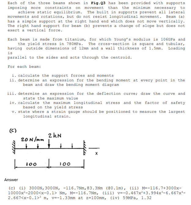 Each of the three beams shown in Fig.Q3 has been provided with supports
imposing more constraints on movement than the minimum necessary to
achieve static equilibrium. The built in supports prevent all lateral
movements and rotations, but do not resist longitudinal movement. Beam (a)
has a simple support at the right hand end which does not move vertically.
The right hand support for beam (b) prevents a change of slope but does not
exert a vertical force.
Each beam is made from titanium, for which Young's modulus is 106GPa and
the yield stress in 780MPa. The cross-section is square and tubular,
having outside dimensions of 12mm and a wall thickness of 1.5mm. Loading.
is
parallel to the sides and acts through the centroid.
For each beam:
i. calculate the support forces and moments
ii. determine an expression for the bending moment at every point in the
beam and draw the bending moment diagram
iii. determine an expression for the deflection curve; draw the curve and
state the maximum value
iv. calculate the maximum longitudinal stress and the factor of safety
based on the yield stress
v. state where a strain gauge should be positioned to measure the largest
longitudinal strain.
(C)
T
20 N/mm
2kN
+
L 100 ite 100
Answer
(c) (i) 3000N, 3000N, -116.7Nm, 83.3Nm (@0.1m), (ii) M=-116.7+3000x-
10000x²-2000<x-0.1> Nm, M=-116.7Nm, (iii) v=-0.467x²+3.994x³-6.667x¹-
2.667<x-0.1>³ m, v=-1.33mm at z=100mm, (iv) 59MPa, 1.32