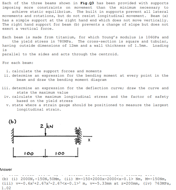Each of the three beams shown in Fig.Q3 has been provided with supports
imposing more constraints. on movement than the minimum necessary to
achieve static equilibrium. The built in supports prevent all lateral
movements and rotations, but do not resist longitudinal movement. Beam (a)
has a simple support at the right hand end which does not move vertically.
The right hand support for beam (b) prevents a change of slope but does not
exert a vertical force.
Each beam is made from titanium, for which Young's modulus is 106GPa and
the yield stress in 780MPa. The cross-section is square and tubular,
having outside dimensions of 12mm and a wall thickness of 1.5mm. Loading
is
parallel to the sides and acts through the centroid.
For each beam:
i. calculate the support forces and moments
ii. determine an expression for the bending moment at every point in the
beam and draw the bending moment diagram
iii. determine an expression for the deflection curve; draw the curve and
state the maximum value
iv. calculate the maximum longitudinal stress and the factor of safety
based on the yield stress
v. state where a strain gauge should be positioned to measure the largest
longitudinal strain.
(b)
100
2 kN
↓
100
Answer
(b) (i) 2000N, -150N, 50Mm, (ii) M=-150+2000x-2000<x-0.1> Nm, M=-150Nm,
(iii) v=-0.6x²+2.67x³-2.67<x-0.1>³ m, v=-5.33mm at z=200mm, (iv) 763MPa,
1.02