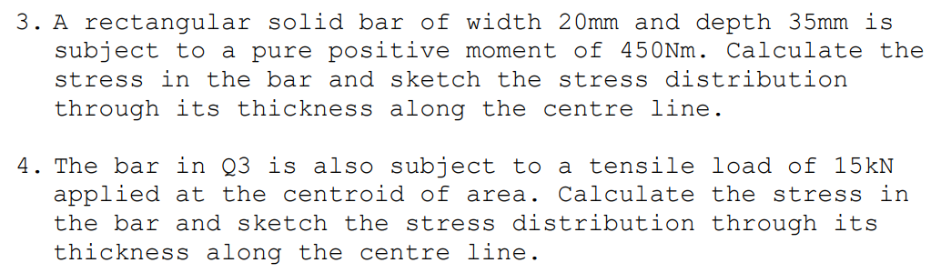 3. A rectangular solid bar of width 20mm and depth 35mm is
subject to a pure positive moment of 450Nm. Calculate the
stress in the bar and sketch the stress distribution
through its thickness along the centre line.
4. The bar in Q3 is also subject to a tensile load of 15kN
applied at the centroid of area. Calculate the stress in
the bar and sketch the stress distribution through its
thickness along the centre line.
