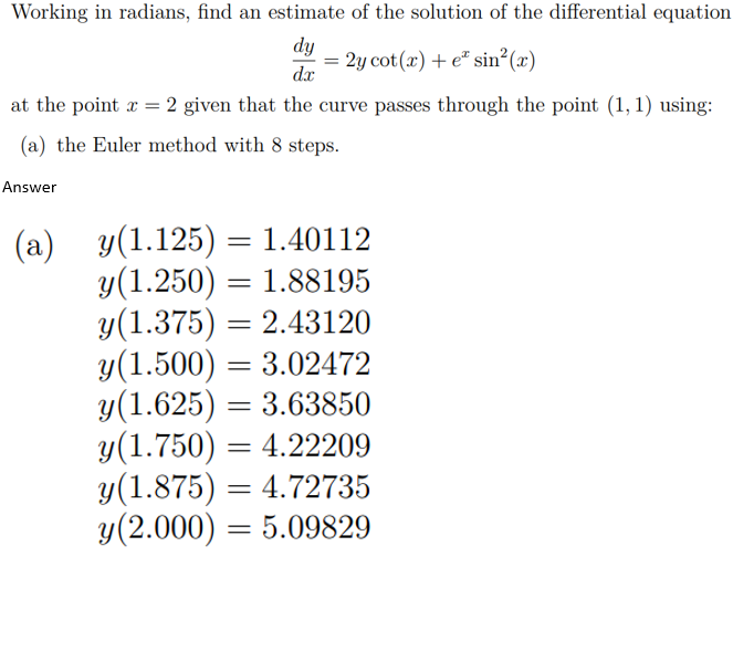 Working in radians, find an estimate of the solution of the differential equation
dy
dx
at the point x = 2 given that the curve passes through the point (1, 1) using:
(a) the Euler method with 8 steps.
Answer
=
2y cot (x) + e sin2²(x)
(a) y(1.125) = 1.40112
y(1.250) = 1.88195
y(1.375) = 2.43120
y(1.500) = 3.02472
y(1.625) = 3.63850
y(1.750) = 4.22209
y(1.875) =
y (2.000) = 5.09829
= 4.72735