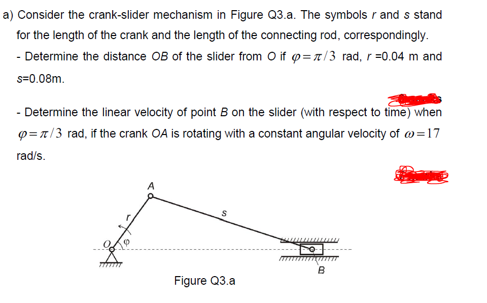 a) Consider the crank-slider mechanism in Figure Q3.a. The symbols r and s stand
for the length of the crank and the length of the connecting rod, correspondingly.
- Determine the distance OB of the slider from O if p=t/3 rad, r =0.04 m and
s=0.08m.
- Determine the linear velocity of point B on the slider (with respect to time) when
p=t/3 rad, if the crank OA is rotating with a constant angular velocity of w=17
rad/s.
A
B
Figure Q3.a
