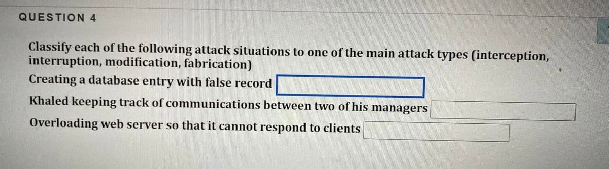 QUESTION 4
Classify each of the following attack situations to one of the main attack types (interception,
interruption, modification, fabrication)
Creating a database entry with false record
Khaled keeping track of communications between two of his managers
Overloading web server so that it cannot respond to clients
