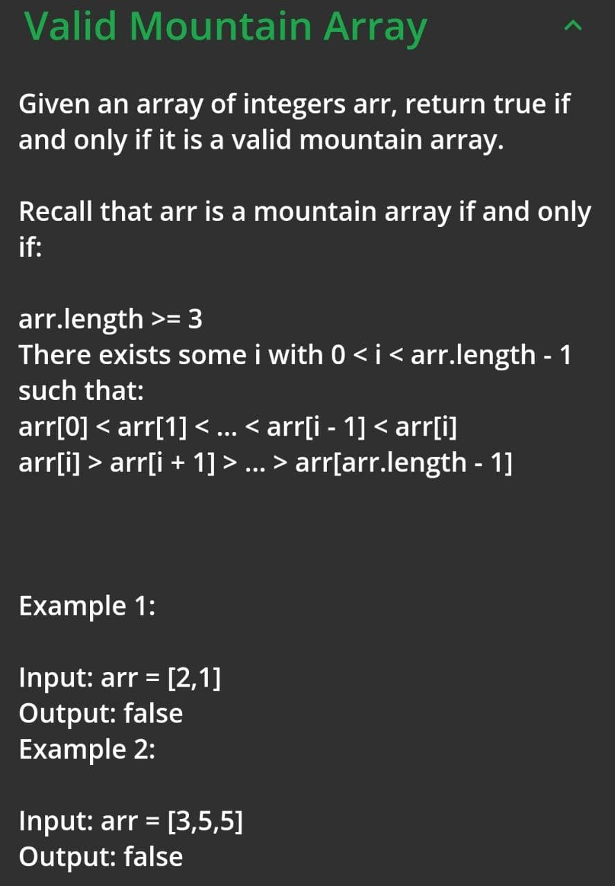 Valid Mountain Array
Given an array of integers arr, return true if
and only if it is a valid mountain array.
Recall that arr is a mountain array if and only
if:
arr.length >= 3
There exists some i with 0 <i<arr.length - 1
such that:
arr[0] < arr[1] < ... < arr[i - 1] < arr[i]
arr[i] > arr[i + 1] > ... > arr[arr.length - 1]
Example 1:
Input: arr = [2,1]
Output: false
Example 2:
Input: arr = [3,5,5]
Output: false
