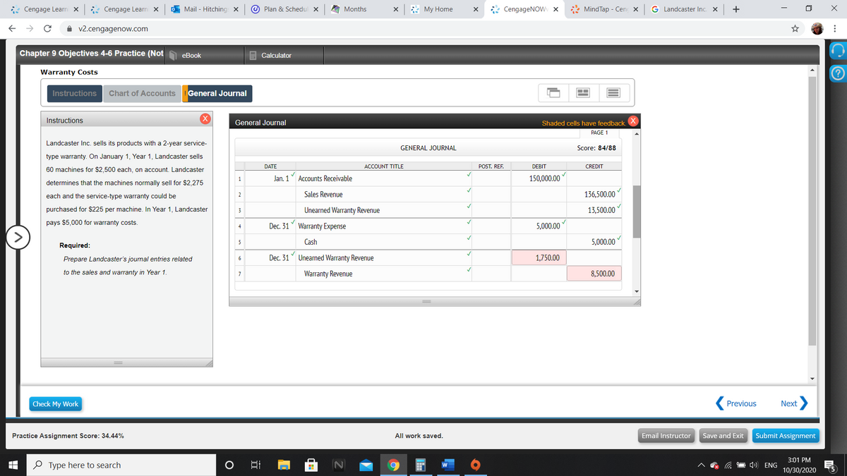 * Cengage Learni X
: Cengage Learni x
O Mail - Hitching X
@ Plan & Schedul X
A Months
* My Home
* CengageNOWv x
* MindTap - Cen x
G Landcaster Inc. X
+
A v2.cengagenow.com
Chapter 9 Objectives 4-6 Practice (Not
еBook
Calculator
Warranty Costs
Instructions
Chart of Accounts
General Journal
Instructions
(X)
General Journal
Shaded cells have feedback.
PAGE 1
Landcaster Inc. sells its products with a 2-year service-
GENERAL JOURNAL
Score: 84/88
type warranty. On January 1, Year 1, Landcaster sells
DATE
ACCOUNT TITLE
POST. REF.
DEBIT
CREDIT
60 machines for $2,500 each, on account. Landcaster
Jan. 1
Accounts Receivable
150,000.00
determines that the machines normally sell for $2,275
each and the service-type warranty could be
2
Sales Revenue
136,500.00
purchased for $225 per machine. In Year 1, Landcaster
Unearned Warranty Revenue
13,500.00
3
pays $5,000 for warranty costs.
Dec. 31 Warranty Expense
5,000.00
4
5
Cash
5,000.00
Required:
Prepare Landcaster's journal entries related
6
Dec. 31
Unearned Warranty Revenue
1,750.00
to the sales and warranty in Year 1.
Warranty Revenue
8,500.00
Check My Work
Previous
Next
Practice Assignment Score: 34.44%
All work saved.
Email Instructor
Save and Exit
Submit Assignment
3:01 PM
O Type here to search
O 1)) ENG
10/30/2020
5
>
...
