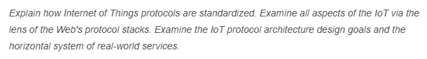 Explain how Internet of Things protocols are standardized. Examine all aspects of the loT via the
lens of the Web's protocol stacks. Examine the loT protocol architecture design goals and the
horizontal system of real-world services.