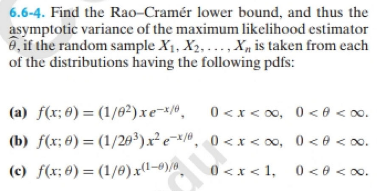 **Problem 6.6-4:**

Find the Rao–Cramér lower bound, and thus the asymptotic variance of the maximum likelihood estimator \(\hat{\theta}\), if the random sample \(X_1, X_2, \ldots, X_n\) is taken from each of the distributions having the following probability density functions (pdfs):

**(a)** \( f(x; \theta) = \left(\frac{1}{\theta^2}\right) x e^{-x/\theta}, \quad 0 < x < \infty, \quad 0 < \theta < \infty. \)

**(b)** \( f(x; \theta) = \left(\frac{1}{2\theta^3}\right) x^2 e^{-x/\theta}, \quad 0 < x < \infty, \quad 0 < \theta < \infty. \)

**(c)** \( f(x; \theta) = \left(\frac{1}{\theta}\right) x^{(1-\theta)/\theta}, \quad 0 < x < 1, \quad 0 < \theta < \infty. \)