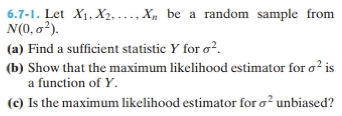 6.7-1. Let X₁, X2.... X be a random sample from
N(0,0²).
(a) Find a sufficient statistic Y for ².
(b) Show that the maximum likelihood estimator for o² is
a function of Y.
(c) Is the maximum likelihood estimator for o2 unbiased?