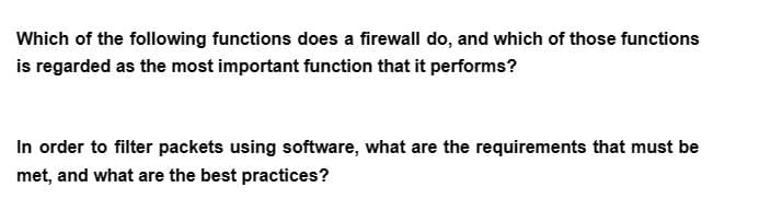 Which of the following functions does a firewall do, and which of those functions
is regarded as the most important function that it performs?
In order to filter packets using software, what are the requirements that must be
met, and what are the best practices?