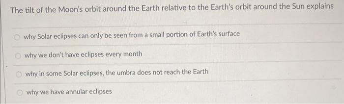The tilt of the Moon's orbit around the Earth relative to the Earth's orbit around the Sun explains
Owhy Solar eclipses can only be seen from a small portion of Earth's surface
why we don't have eclipses every month
why in some Solar eclipses, the umbra does not reach the Earth
Owhy we have annular eclipses
