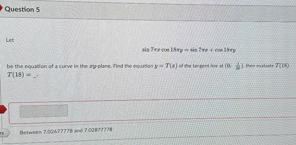 rs
Question 5
Let
sin 7rx cos 18ry sin 7ra +cos 18my
be the equation of a curve in the æy-plane. Find the equation y = T(x) of the tangent line at (0,3), then evaluate T(18).
T(18) = _-
Between 7.02677778 and 7.02877778