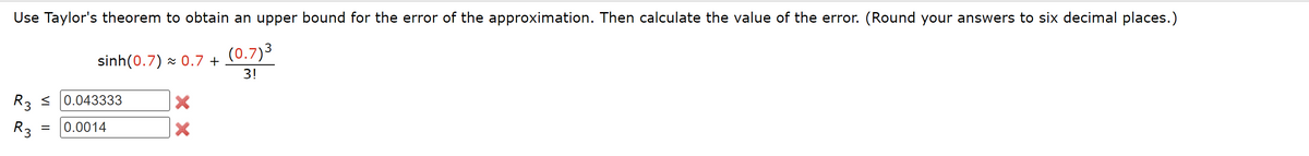 Use Taylor's theorem to obtain an upper bound for the error of the approximation. Then calculate the value of the error. (Round your answers to six decimal places.)
(0.7) 3
3!
R3 ≤
R3
sinh(0.7) ~ 0.7 +
0.043333
= 0.0014
X
X