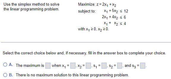 Use the simplex method to solve
the linear programming problem.
Maximize: z = 2x₁ + x2
subject to:
x+5X2 512
2x₁ + 4x₂ ≤ 6
x₁ + x₂ ≤ 4
with X₁ 20, x₂ > 0.
Select the correct choice below and, if necessary, fill in the answer box to complete your choice.
O A. The maximum is when x₁ = x₂ = S₁ = $₂ =, and $3 =
O B. There is no maximum solution to this linear programming problem.