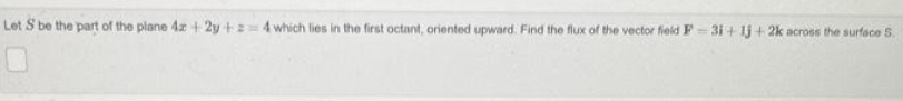 Let S be the part of the plane 4x +2y+z=4 which lies in the first octant, oriented upward. Find the flux of the vector field F-3i+1j+2k across the surface S