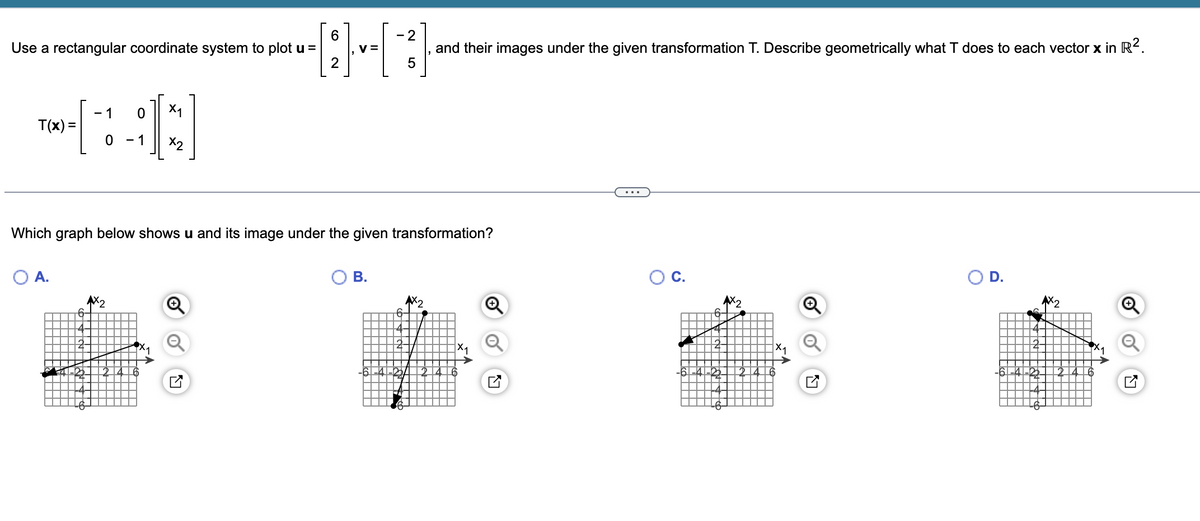 Use a rectangular coordinate system to plot u =
X1
TO-[1:01]
T(x) =
X2
6
2
-}--[~3}}·
V =
5
O A.
Which graph below shows u and its image under the given transformation?
AX₂
6
B.
and their images under the given transformation T. Describe geometrically what T does to each vector x in R².
6
X₁
X₁
D.
X₁
Ly