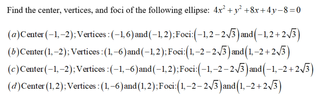 Find the center, vertices, and foci of the following ellipse: 4x² + y² +8x+4y-8=0
(a)Center (-1,-2); Vertices : (-1,6) and (-1,2); Foci:(-1,2-2√3) and (-1,2+2√3)
(b)Center (1,–2); Vertices : (1,-6) and (-1,2); Foci:(1,−2 −2√3) and (1,−2+2√3³)
(c) Center (-1,-2); Vertices :(-1,-6) and (-1,2);Foci:(-1,-2-2√3) and (-1,−2+2√3)
(d) Center (1,2); Vertices: (1,-6) and (1, 2); Foci:(1,-2-2√3) and(1,-2+2√3)