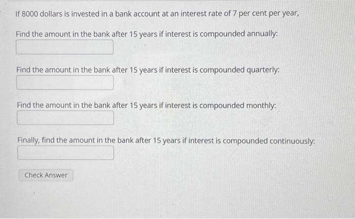 If 8000 dollars is invested in a bank account at an interest rate of 7 per cent per year,
Find the amount in the bank after 15 years if interest is compounded annually:
Find the amount in the bank after 15 years if interest is compounded quarterly:
Find the amount in the bank after 15 years if interest is compounded monthly:
Finally, find the amount in the bank after 15 years if interest is compounded continuously:
Check Answer