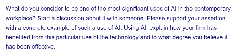 What do you consider to be one of the most significant uses of Al in the contemporary
workplace? Start a discussion about it with someone. Please support your assertion
with a concrete example of such a use of Al. Using Al, explain how your firm has
benefited from this particular use of the technology and to what degree you believe it
has been effective.