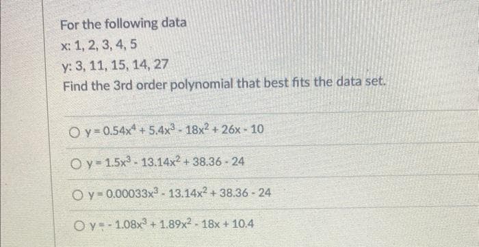 For the following data
x: 1, 2, 3, 4, 5
y: 3, 11, 15, 14, 27
Find the 3rd order polynomial that best fits the data set.
Oy=0.54x4 +5.4x³-18x² +26x - 10
Oy=1.5x³-13.14x² + 38.36-24
Oy 0.00033x³-13.14x² + 38.36-24
Oy 1.08x3+1.89x²-18x + 10.4