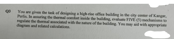 Q3
You are given the task of designing a high-rise office building in the city center of Kangar,
Perlis. In assuring the thermal comfort inside the building, evaluate FIVE (5) mechanisms to
regulate the thermal associated with the nature of the building. You may aid with appropriate
diagram and related calculations.