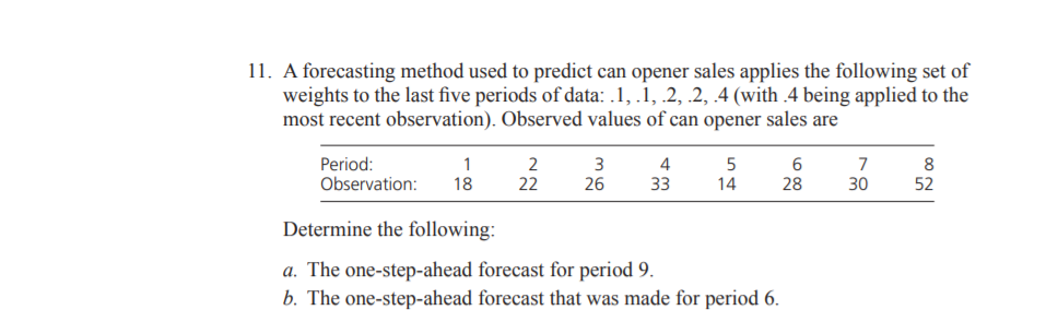 11. A forecasting method used to predict can opener sales applies the following set of
weights to the last five periods of data: .1, .1, .2, .2, 4 (with .4 being applied to the
most recent observation). Observed values of can opener sales are
Period:
Observation:
1
2
22
3
26
4
7
8
52
18
33
14
28
30
Determine the following:
a. The one-step-ahead forecast for period 9.
b. The one-step-ahead forecast that was made for period 6.
