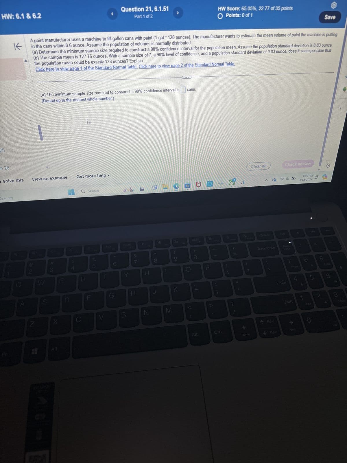 HW: 6.1 & 6.2
K
25
Question 21, 6.1.51
Part 1 of 2
HW Score: 65.05%, 22.77 of 35 points
○ Points: 0 of 1
Save
A paint manufacturer uses a machine to fill gallon cans with paint (1 gal = 128 ounces). The manufacturer wants to estimate the mean volume of paint the machine is putting
in the cans within 0.6 ounce. Assume the population of volumes is normally distributed.
(a) Determine the minimum sample size required to construct a 90% confidence interval for the population mean. Assume the population standard deviation is 0.83 ounce.
(b) The sample mean is 127.75 ounces. With a sample size of 7, a 90% level of confidence, and a population standard deviation of 0.83 ounce, does it seem possible that
the population mean could be exactly 128 ounces? Explain.
Click here to view page 1 of the Standard Normal Table. Click here to view page 2 of the Standard Normal Table.
n 26
(a) The minimum sample size required to construct a 90% confidence interval is
(Round up to the nearest whole number.)
cans.
e solve this
View an example
Get more help
Ely sunny
4
72
A
#3
Q Search
W
E
Z
S
X
P4
S4
Alt
25
1+
DB
F6
F7
小
27
R
%
25
5
6
Y
G
I
F8
o
* 00
୪
F9
P
62
9
Σ
Clear all
Check answer
Delete
Insert
Prisc
F10
O
DOD
O
F11
P
F12
EN
K
V
B
N
M
V
+=
11
?
4:01 PM
3/18/2024
PRE
Backspace
Num
Lock
7
Enter
Home
8
4
5
LO
6
Pou
6
2
Shift
3
End
PgDn
PgUp
Alt
Ctri
Home
PgDn
수료
End
0