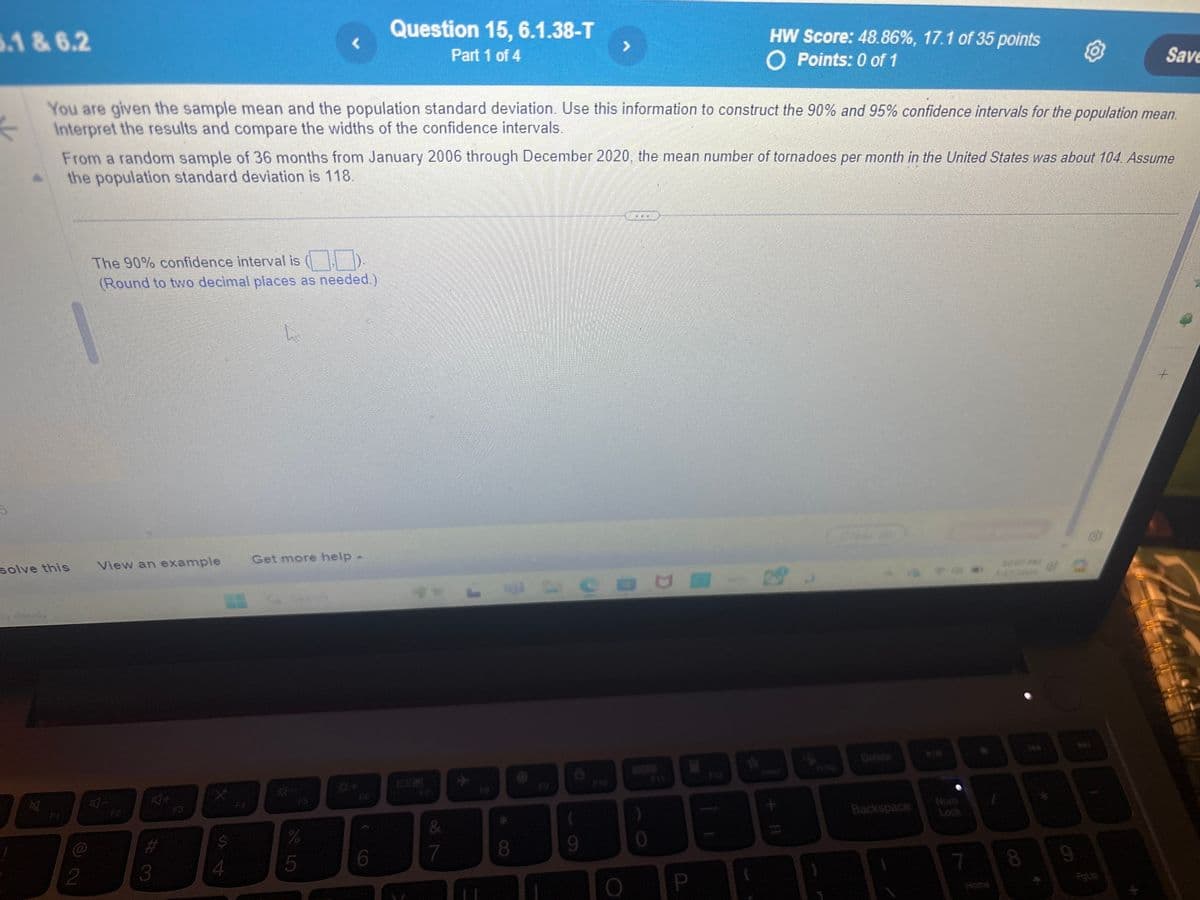 6.1 & 6.2
Question 15, 6.1.38-T
>
Part 1 of 4
HW Score: 48.86%, 17.1 of 35 points
O Points: 0 of 1
Save
You are given the sample mean and the population standard deviation. Use this information to construct the 90% and 95% confidence intervals for the population mean.
Interpret the results and compare the widths of the confidence intervals.
From a random sample of 36 months from January 2006 through December 2020, the mean number of tornadoes per month in the United States was about 104. Assume
the population standard deviation is 118.
The 90% confidence interval is (.).
(Round to two decimal places as needed.)
solve this
View an example
Get more help -
F
2
-
F2
+D
#3
奋
4
&
%
4
94
5
6
7
8
9
P
Clear al
Backspace
Lock
1007 FAR
8
9
Home
PgUp