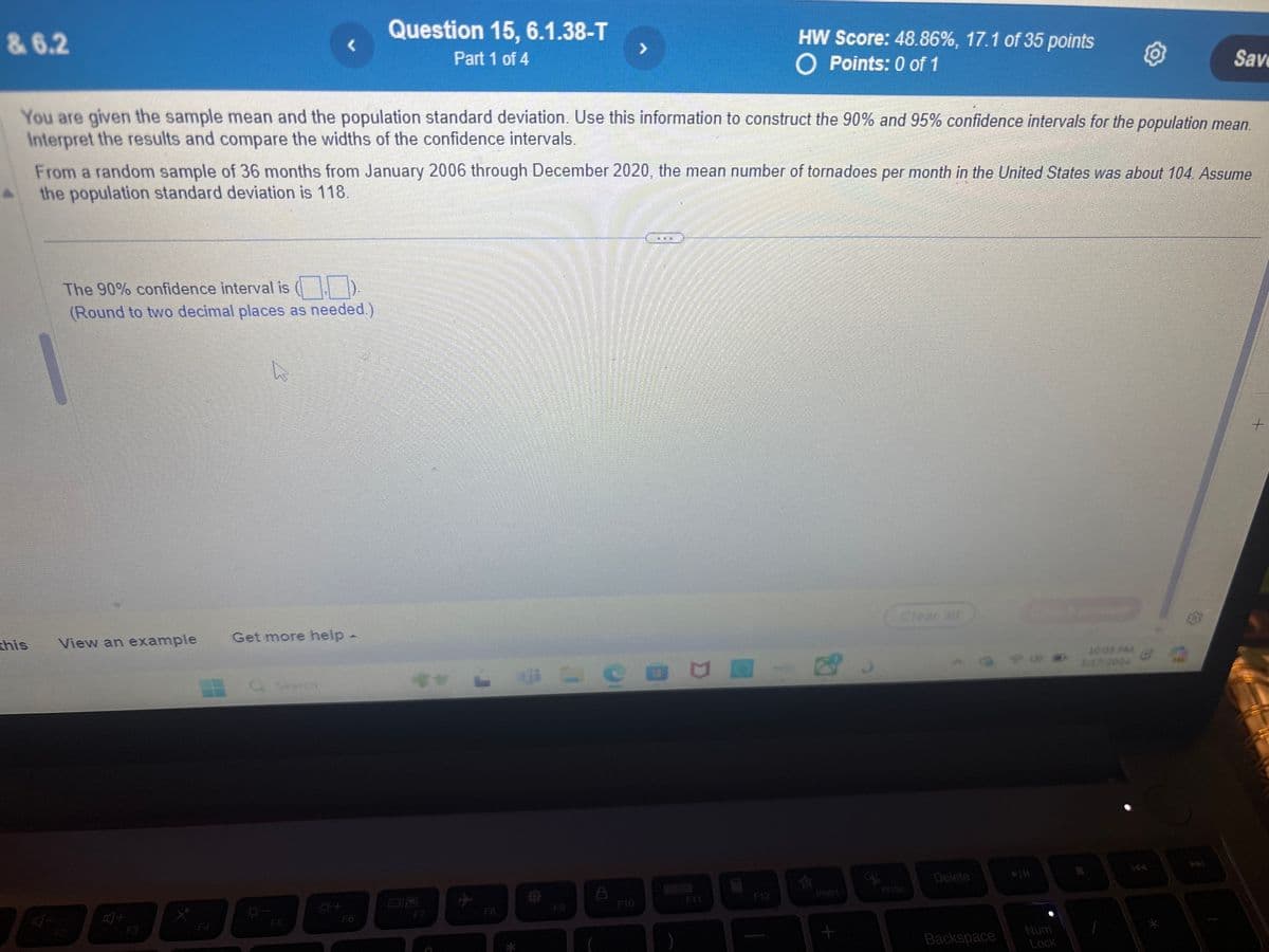 & 6.2
Question 15, 6.1.38-T
Part 1 of 4
>
HW Score: 48.86%, 17.1 of 35 points
O Points: 0 of 1
Save
You are given the sample mean and the population standard deviation. Use this information to construct the 90% and 95% confidence intervals for the population mean.
Interpret the results and compare the widths of the confidence intervals.
From a random sample of 36 months from January 2006 through December 2020, the mean number of tornadoes per month in the United States was about 104. Assume
the population standard deviation is 118.
The 90% confidence interval is
(Round to two decimal places as needed.)
this
View an example
Get more help -
叮
F3
Search
F12
F7
F8
F9
F10
F4
F5
F6
*
Clear all
Delete
+
Backspace
Num
Lock
10:05 PM
3/17/2024
*
+