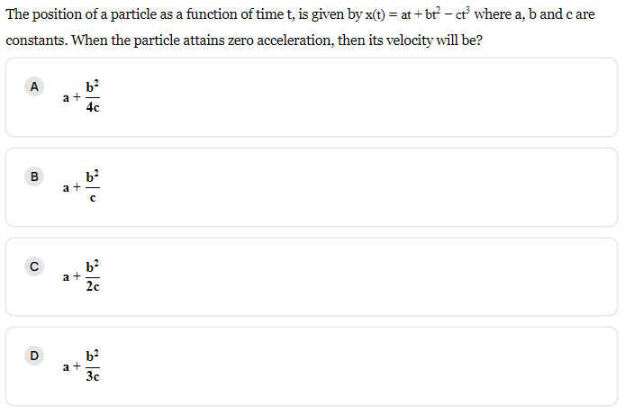 The position of a particle as a function of time t, is given by x(t) = at +bt² - ct³ where a, b and care
constants. When the particle attains zero acceleration, then its velocity will be?
A
B
с
D
a+
E
+
a+
a+
b²
4c
b²
2c
b²
3c