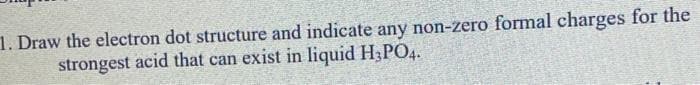 1. Draw the electron dot structure and indicate any non-zero formal charges for the
strongest acid that can exist in liquid H3PO4.