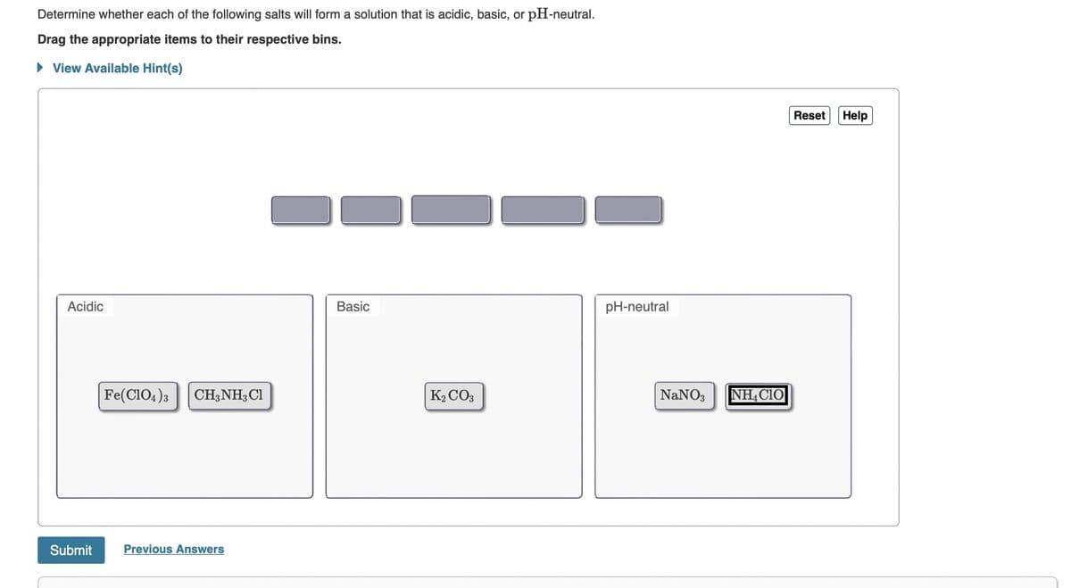 Determine whether each of the following salts will form a solution that is acidic, basic, or pH-neutral.
Drag the appropriate items to their respective bins.
► View Available Hint(s)
Acidic
Submit
Fe(C1O4)3 CH3NH3 Cl
Previous Answers
Basic
K2CO3
pH-neutral
NaNO3 NH4CIO
Reset Help